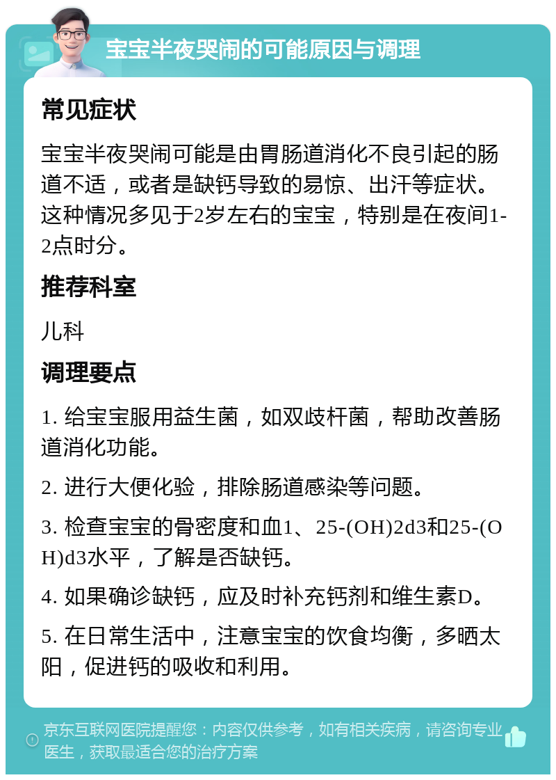 宝宝半夜哭闹的可能原因与调理 常见症状 宝宝半夜哭闹可能是由胃肠道消化不良引起的肠道不适，或者是缺钙导致的易惊、出汗等症状。这种情况多见于2岁左右的宝宝，特别是在夜间1-2点时分。 推荐科室 儿科 调理要点 1. 给宝宝服用益生菌，如双歧杆菌，帮助改善肠道消化功能。 2. 进行大便化验，排除肠道感染等问题。 3. 检查宝宝的骨密度和血1、25-(OH)2d3和25-(OH)d3水平，了解是否缺钙。 4. 如果确诊缺钙，应及时补充钙剂和维生素D。 5. 在日常生活中，注意宝宝的饮食均衡，多晒太阳，促进钙的吸收和利用。