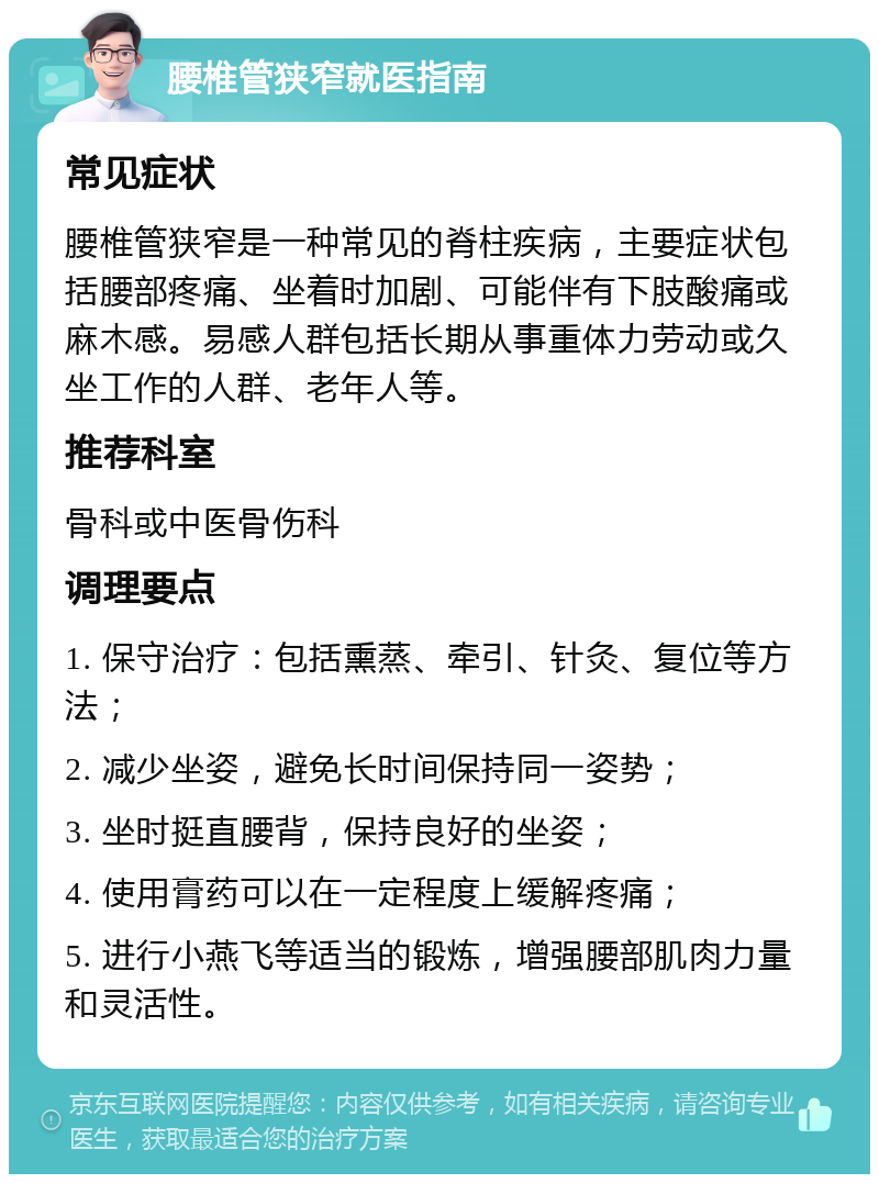 腰椎管狭窄就医指南 常见症状 腰椎管狭窄是一种常见的脊柱疾病，主要症状包括腰部疼痛、坐着时加剧、可能伴有下肢酸痛或麻木感。易感人群包括长期从事重体力劳动或久坐工作的人群、老年人等。 推荐科室 骨科或中医骨伤科 调理要点 1. 保守治疗：包括熏蒸、牵引、针灸、复位等方法； 2. 减少坐姿，避免长时间保持同一姿势； 3. 坐时挺直腰背，保持良好的坐姿； 4. 使用膏药可以在一定程度上缓解疼痛； 5. 进行小燕飞等适当的锻炼，增强腰部肌肉力量和灵活性。