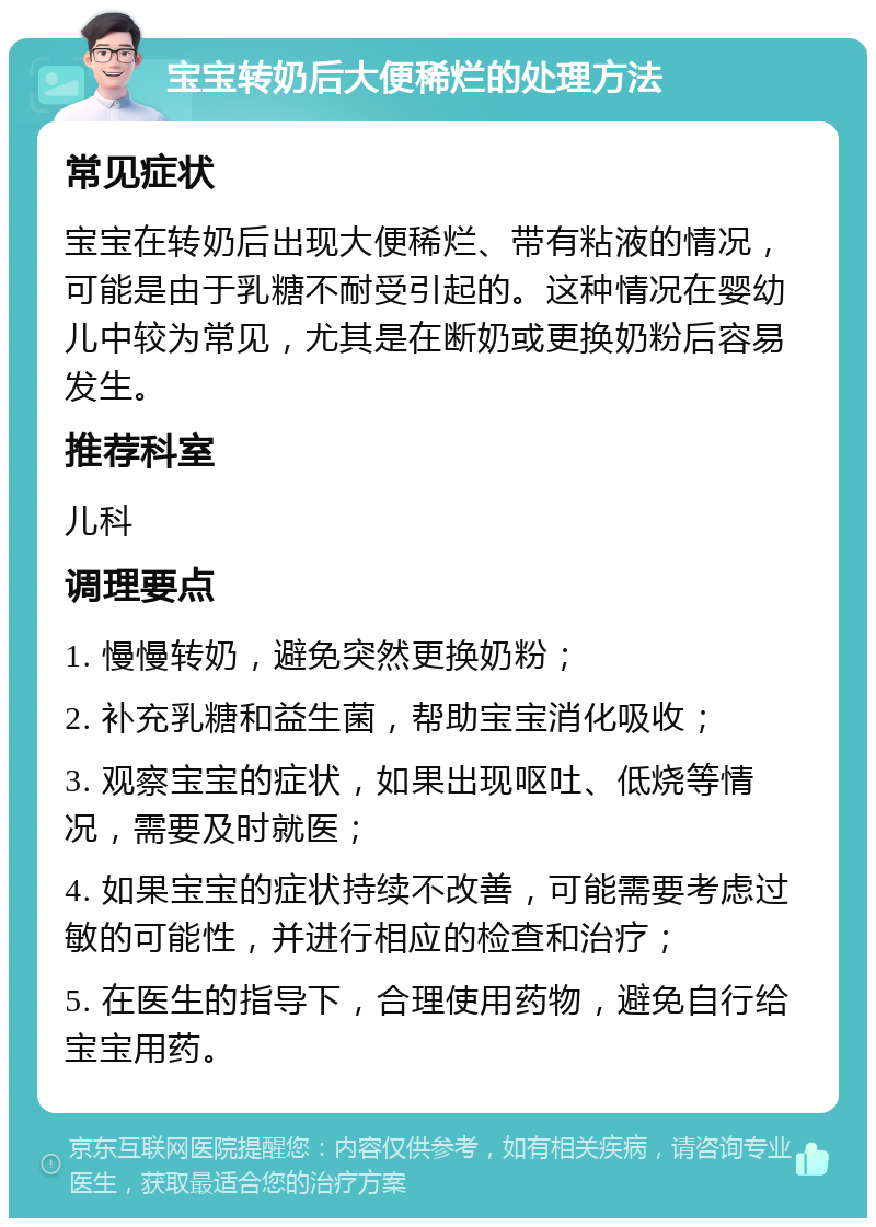 宝宝转奶后大便稀烂的处理方法 常见症状 宝宝在转奶后出现大便稀烂、带有粘液的情况，可能是由于乳糖不耐受引起的。这种情况在婴幼儿中较为常见，尤其是在断奶或更换奶粉后容易发生。 推荐科室 儿科 调理要点 1. 慢慢转奶，避免突然更换奶粉； 2. 补充乳糖和益生菌，帮助宝宝消化吸收； 3. 观察宝宝的症状，如果出现呕吐、低烧等情况，需要及时就医； 4. 如果宝宝的症状持续不改善，可能需要考虑过敏的可能性，并进行相应的检查和治疗； 5. 在医生的指导下，合理使用药物，避免自行给宝宝用药。