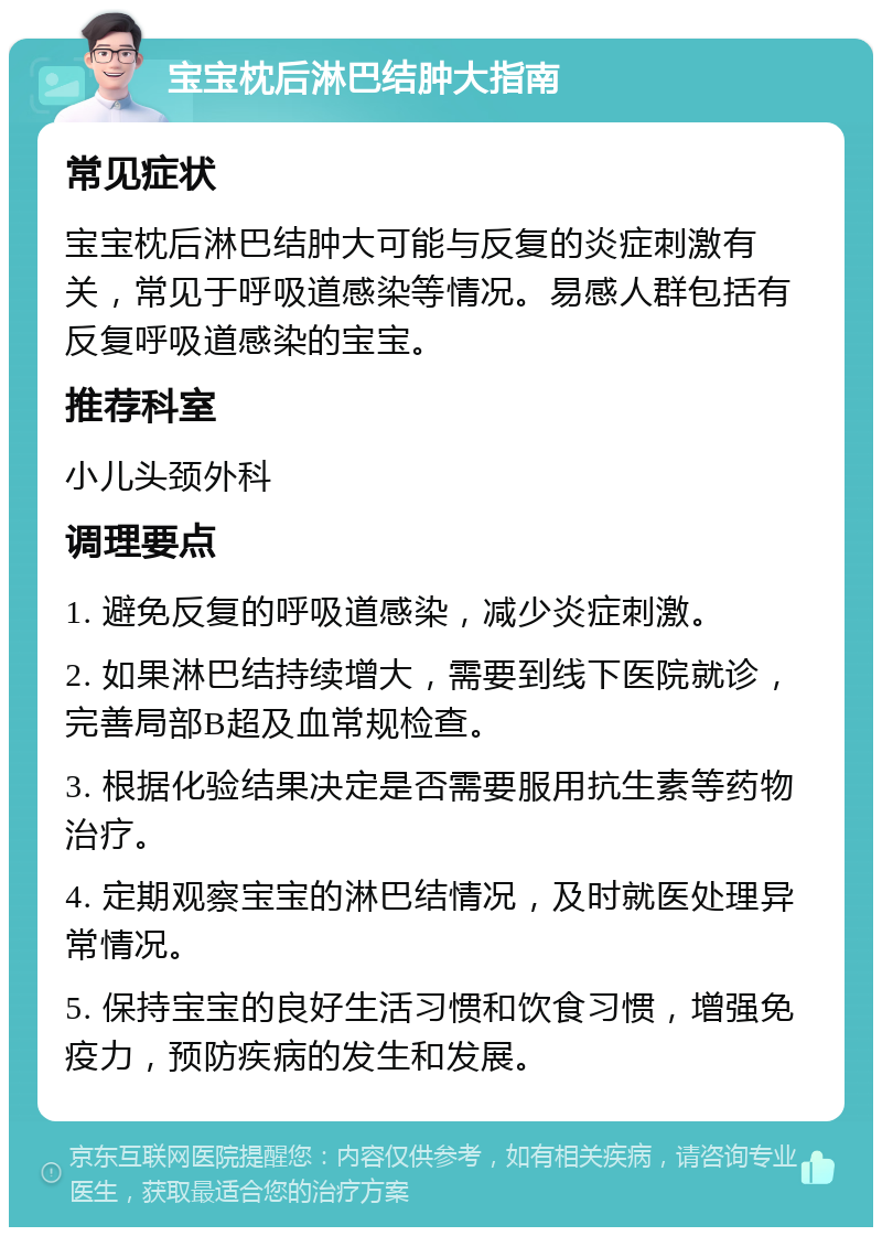 宝宝枕后淋巴结肿大指南 常见症状 宝宝枕后淋巴结肿大可能与反复的炎症刺激有关，常见于呼吸道感染等情况。易感人群包括有反复呼吸道感染的宝宝。 推荐科室 小儿头颈外科 调理要点 1. 避免反复的呼吸道感染，减少炎症刺激。 2. 如果淋巴结持续增大，需要到线下医院就诊，完善局部B超及血常规检查。 3. 根据化验结果决定是否需要服用抗生素等药物治疗。 4. 定期观察宝宝的淋巴结情况，及时就医处理异常情况。 5. 保持宝宝的良好生活习惯和饮食习惯，增强免疫力，预防疾病的发生和发展。