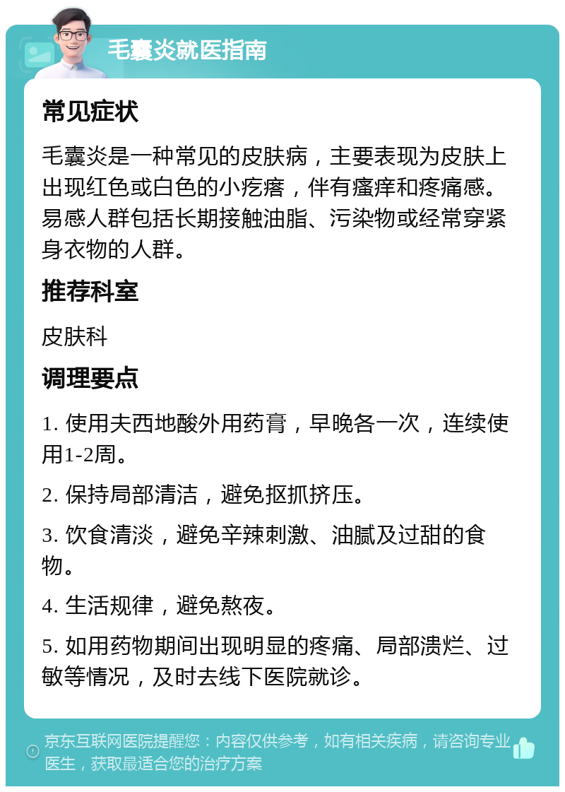 毛囊炎就医指南 常见症状 毛囊炎是一种常见的皮肤病，主要表现为皮肤上出现红色或白色的小疙瘩，伴有瘙痒和疼痛感。易感人群包括长期接触油脂、污染物或经常穿紧身衣物的人群。 推荐科室 皮肤科 调理要点 1. 使用夫西地酸外用药膏，早晚各一次，连续使用1-2周。 2. 保持局部清洁，避免抠抓挤压。 3. 饮食清淡，避免辛辣刺激、油腻及过甜的食物。 4. 生活规律，避免熬夜。 5. 如用药物期间出现明显的疼痛、局部溃烂、过敏等情况，及时去线下医院就诊。