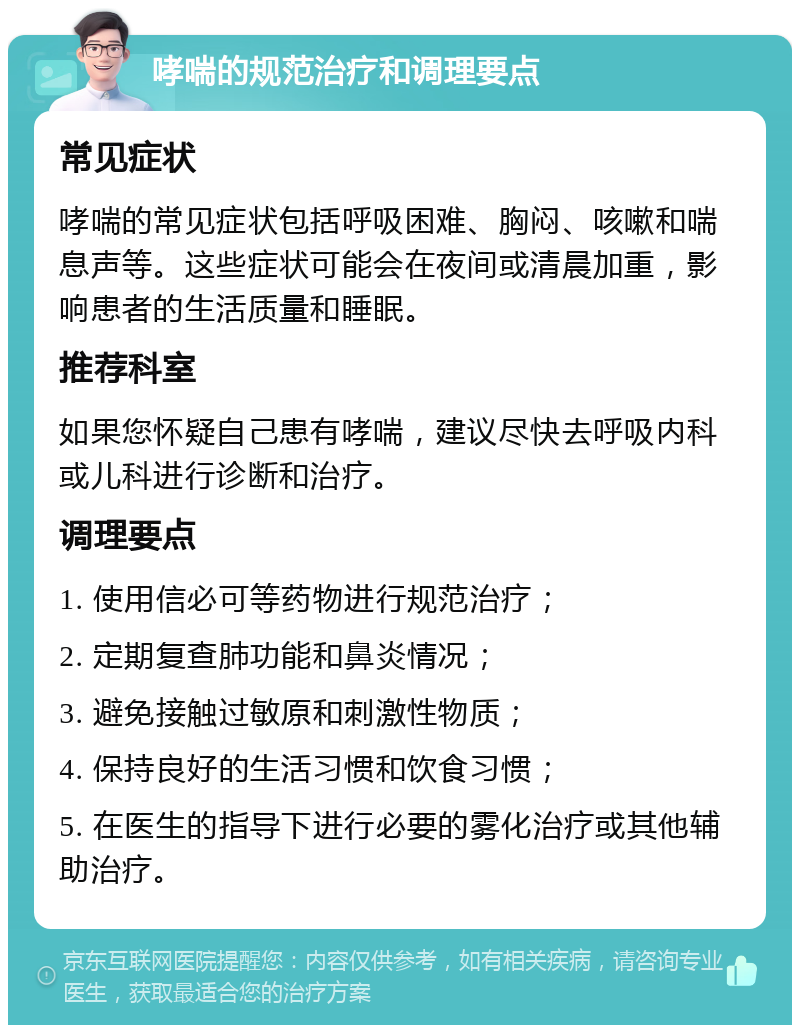 哮喘的规范治疗和调理要点 常见症状 哮喘的常见症状包括呼吸困难、胸闷、咳嗽和喘息声等。这些症状可能会在夜间或清晨加重，影响患者的生活质量和睡眠。 推荐科室 如果您怀疑自己患有哮喘，建议尽快去呼吸内科或儿科进行诊断和治疗。 调理要点 1. 使用信必可等药物进行规范治疗； 2. 定期复查肺功能和鼻炎情况； 3. 避免接触过敏原和刺激性物质； 4. 保持良好的生活习惯和饮食习惯； 5. 在医生的指导下进行必要的雾化治疗或其他辅助治疗。