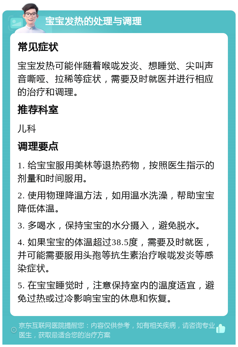 宝宝发热的处理与调理 常见症状 宝宝发热可能伴随着喉咙发炎、想睡觉、尖叫声音嘶哑、拉稀等症状，需要及时就医并进行相应的治疗和调理。 推荐科室 儿科 调理要点 1. 给宝宝服用美林等退热药物，按照医生指示的剂量和时间服用。 2. 使用物理降温方法，如用温水洗澡，帮助宝宝降低体温。 3. 多喝水，保持宝宝的水分摄入，避免脱水。 4. 如果宝宝的体温超过38.5度，需要及时就医，并可能需要服用头孢等抗生素治疗喉咙发炎等感染症状。 5. 在宝宝睡觉时，注意保持室内的温度适宜，避免过热或过冷影响宝宝的休息和恢复。