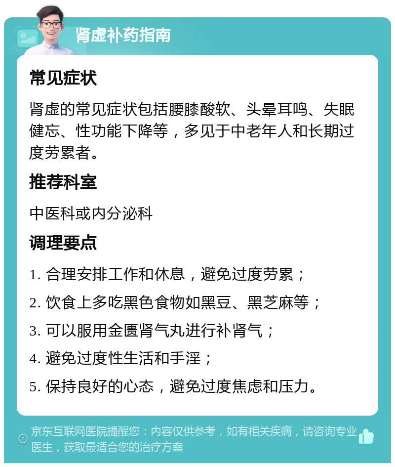 肾虚补药指南 常见症状 肾虚的常见症状包括腰膝酸软、头晕耳鸣、失眠健忘、性功能下降等，多见于中老年人和长期过度劳累者。 推荐科室 中医科或内分泌科 调理要点 1. 合理安排工作和休息，避免过度劳累； 2. 饮食上多吃黑色食物如黑豆、黑芝麻等； 3. 可以服用金匮肾气丸进行补肾气； 4. 避免过度性生活和手淫； 5. 保持良好的心态，避免过度焦虑和压力。