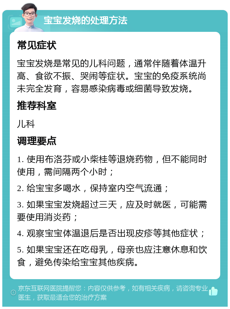 宝宝发烧的处理方法 常见症状 宝宝发烧是常见的儿科问题，通常伴随着体温升高、食欲不振、哭闹等症状。宝宝的免疫系统尚未完全发育，容易感染病毒或细菌导致发烧。 推荐科室 儿科 调理要点 1. 使用布洛芬或小柴桂等退烧药物，但不能同时使用，需间隔两个小时； 2. 给宝宝多喝水，保持室内空气流通； 3. 如果宝宝发烧超过三天，应及时就医，可能需要使用消炎药； 4. 观察宝宝体温退后是否出现皮疹等其他症状； 5. 如果宝宝还在吃母乳，母亲也应注意休息和饮食，避免传染给宝宝其他疾病。