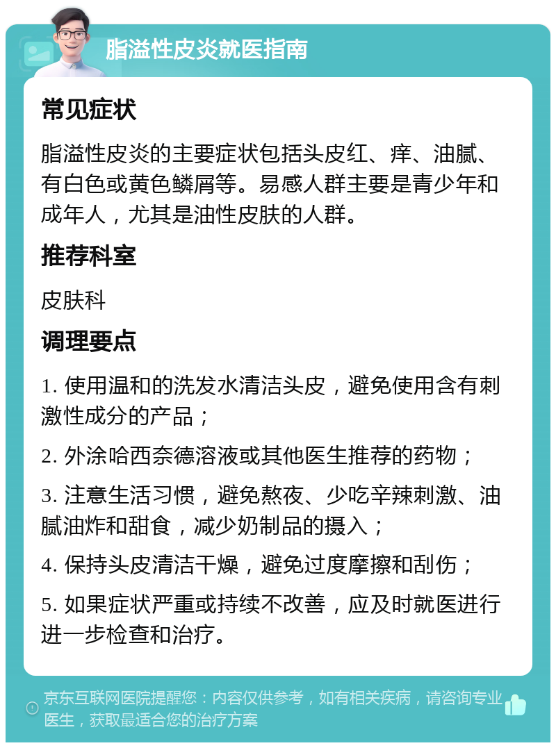 脂溢性皮炎就医指南 常见症状 脂溢性皮炎的主要症状包括头皮红、痒、油腻、有白色或黄色鳞屑等。易感人群主要是青少年和成年人，尤其是油性皮肤的人群。 推荐科室 皮肤科 调理要点 1. 使用温和的洗发水清洁头皮，避免使用含有刺激性成分的产品； 2. 外涂哈西奈德溶液或其他医生推荐的药物； 3. 注意生活习惯，避免熬夜、少吃辛辣刺激、油腻油炸和甜食，减少奶制品的摄入； 4. 保持头皮清洁干燥，避免过度摩擦和刮伤； 5. 如果症状严重或持续不改善，应及时就医进行进一步检查和治疗。