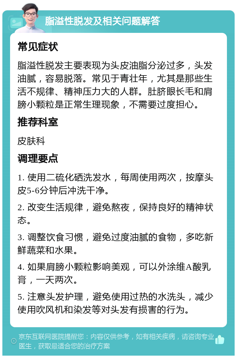 脂溢性脱发及相关问题解答 常见症状 脂溢性脱发主要表现为头皮油脂分泌过多，头发油腻，容易脱落。常见于青壮年，尤其是那些生活不规律、精神压力大的人群。肚脐眼长毛和肩膀小颗粒是正常生理现象，不需要过度担心。 推荐科室 皮肤科 调理要点 1. 使用二硫化硒洗发水，每周使用两次，按摩头皮5-6分钟后冲洗干净。 2. 改变生活规律，避免熬夜，保持良好的精神状态。 3. 调整饮食习惯，避免过度油腻的食物，多吃新鲜蔬菜和水果。 4. 如果肩膀小颗粒影响美观，可以外涂维A酸乳膏，一天两次。 5. 注意头发护理，避免使用过热的水洗头，减少使用吹风机和染发等对头发有损害的行为。