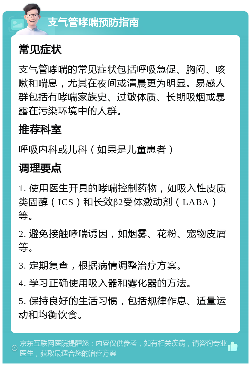 支气管哮喘预防指南 常见症状 支气管哮喘的常见症状包括呼吸急促、胸闷、咳嗽和喘息，尤其在夜间或清晨更为明显。易感人群包括有哮喘家族史、过敏体质、长期吸烟或暴露在污染环境中的人群。 推荐科室 呼吸内科或儿科（如果是儿童患者） 调理要点 1. 使用医生开具的哮喘控制药物，如吸入性皮质类固醇（ICS）和长效β2受体激动剂（LABA）等。 2. 避免接触哮喘诱因，如烟雾、花粉、宠物皮屑等。 3. 定期复查，根据病情调整治疗方案。 4. 学习正确使用吸入器和雾化器的方法。 5. 保持良好的生活习惯，包括规律作息、适量运动和均衡饮食。