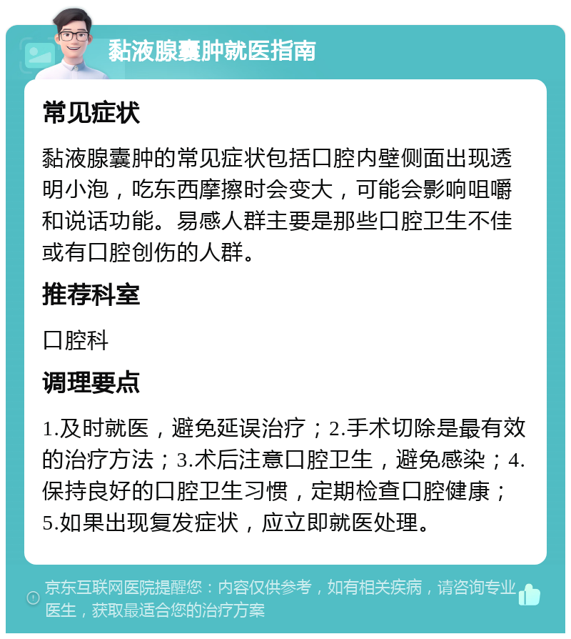 黏液腺囊肿就医指南 常见症状 黏液腺囊肿的常见症状包括口腔内壁侧面出现透明小泡，吃东西摩擦时会变大，可能会影响咀嚼和说话功能。易感人群主要是那些口腔卫生不佳或有口腔创伤的人群。 推荐科室 口腔科 调理要点 1.及时就医，避免延误治疗；2.手术切除是最有效的治疗方法；3.术后注意口腔卫生，避免感染；4.保持良好的口腔卫生习惯，定期检查口腔健康；5.如果出现复发症状，应立即就医处理。