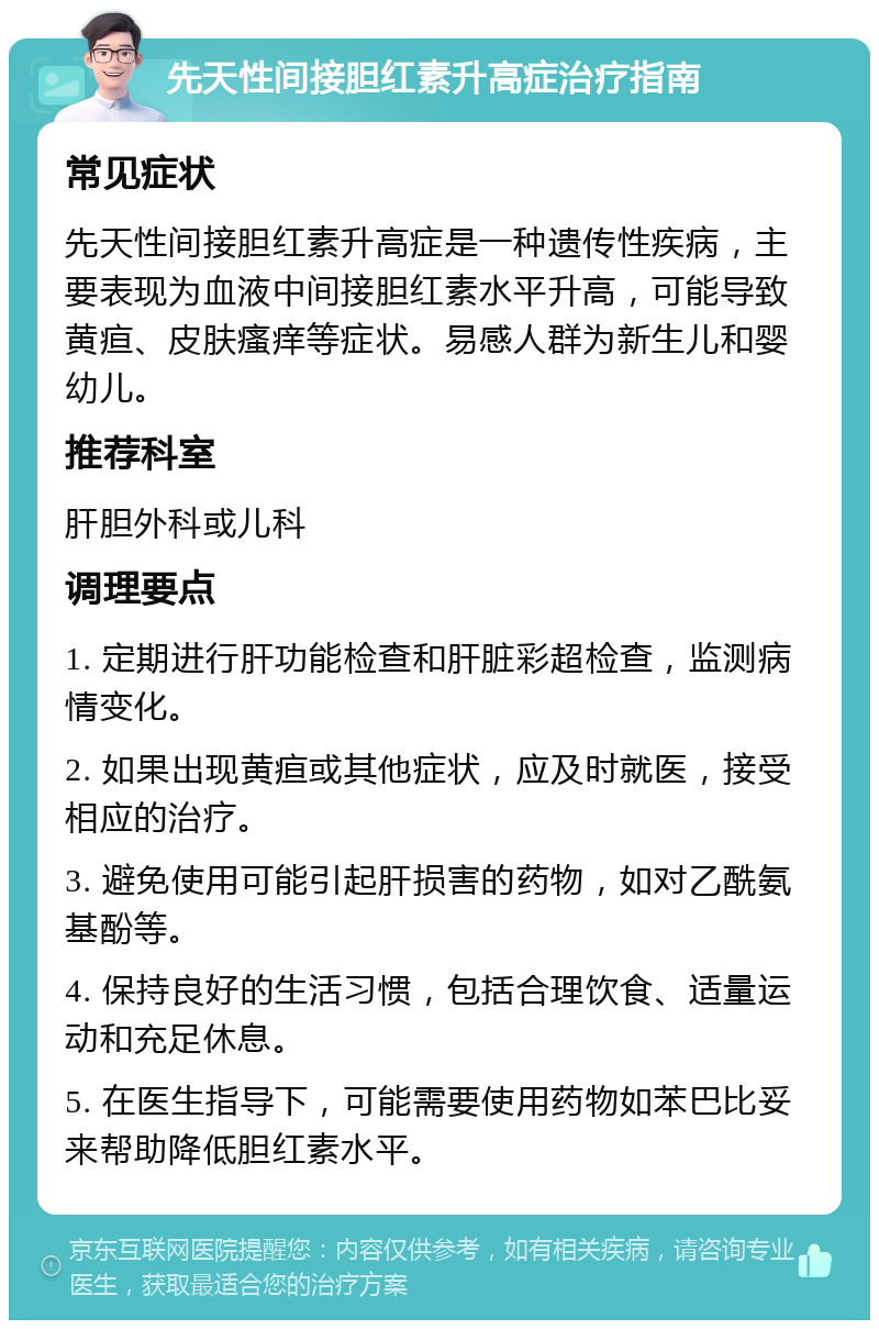 先天性间接胆红素升高症治疗指南 常见症状 先天性间接胆红素升高症是一种遗传性疾病，主要表现为血液中间接胆红素水平升高，可能导致黄疸、皮肤瘙痒等症状。易感人群为新生儿和婴幼儿。 推荐科室 肝胆外科或儿科 调理要点 1. 定期进行肝功能检查和肝脏彩超检查，监测病情变化。 2. 如果出现黄疸或其他症状，应及时就医，接受相应的治疗。 3. 避免使用可能引起肝损害的药物，如对乙酰氨基酚等。 4. 保持良好的生活习惯，包括合理饮食、适量运动和充足休息。 5. 在医生指导下，可能需要使用药物如苯巴比妥来帮助降低胆红素水平。