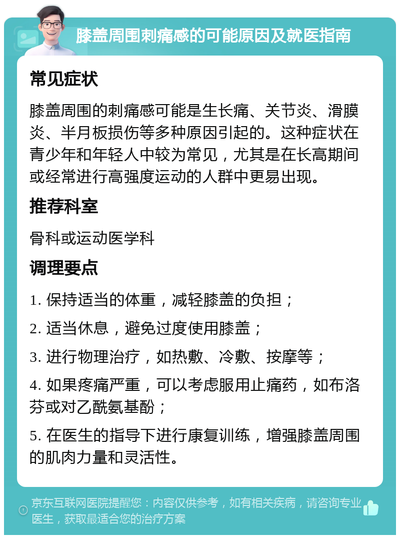 膝盖周围刺痛感的可能原因及就医指南 常见症状 膝盖周围的刺痛感可能是生长痛、关节炎、滑膜炎、半月板损伤等多种原因引起的。这种症状在青少年和年轻人中较为常见，尤其是在长高期间或经常进行高强度运动的人群中更易出现。 推荐科室 骨科或运动医学科 调理要点 1. 保持适当的体重，减轻膝盖的负担； 2. 适当休息，避免过度使用膝盖； 3. 进行物理治疗，如热敷、冷敷、按摩等； 4. 如果疼痛严重，可以考虑服用止痛药，如布洛芬或对乙酰氨基酚； 5. 在医生的指导下进行康复训练，增强膝盖周围的肌肉力量和灵活性。