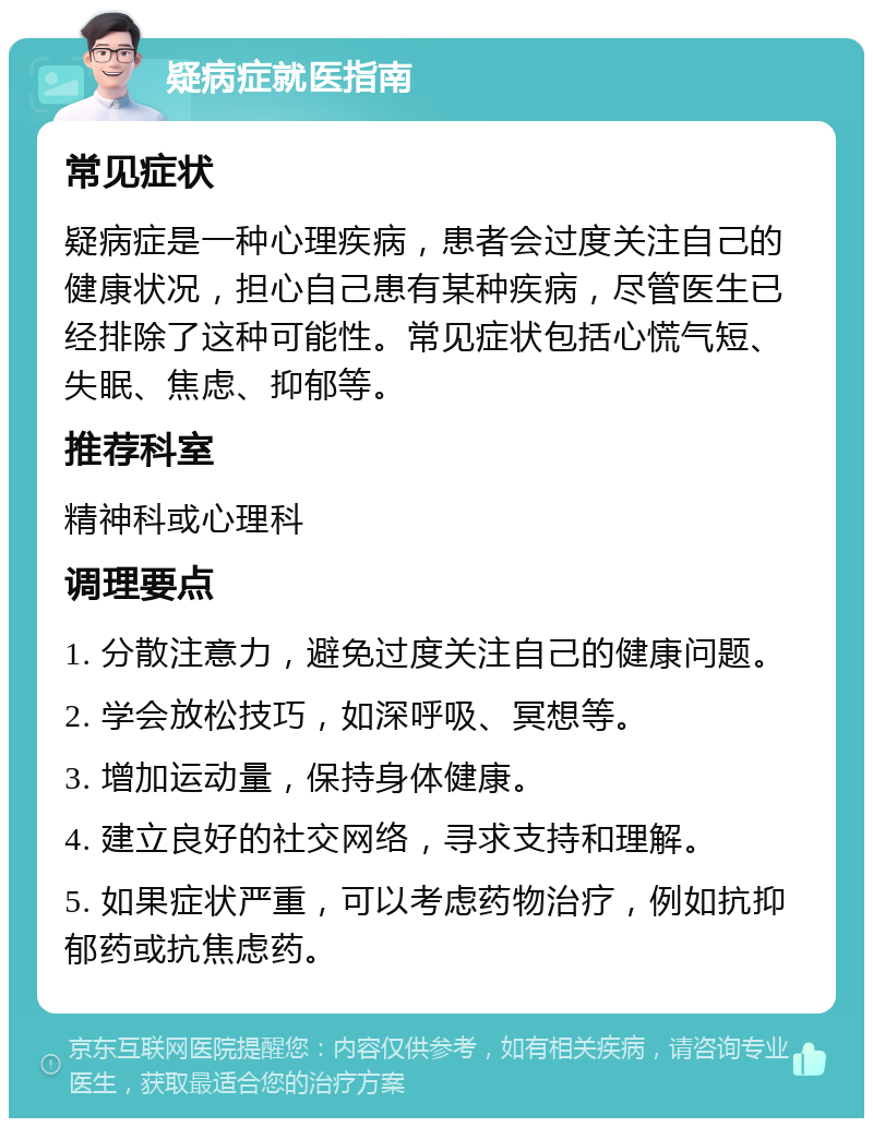 疑病症就医指南 常见症状 疑病症是一种心理疾病，患者会过度关注自己的健康状况，担心自己患有某种疾病，尽管医生已经排除了这种可能性。常见症状包括心慌气短、失眠、焦虑、抑郁等。 推荐科室 精神科或心理科 调理要点 1. 分散注意力，避免过度关注自己的健康问题。 2. 学会放松技巧，如深呼吸、冥想等。 3. 增加运动量，保持身体健康。 4. 建立良好的社交网络，寻求支持和理解。 5. 如果症状严重，可以考虑药物治疗，例如抗抑郁药或抗焦虑药。