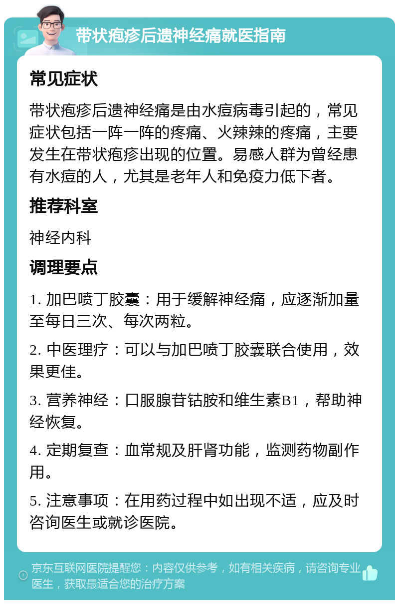 带状疱疹后遗神经痛就医指南 常见症状 带状疱疹后遗神经痛是由水痘病毒引起的，常见症状包括一阵一阵的疼痛、火辣辣的疼痛，主要发生在带状疱疹出现的位置。易感人群为曾经患有水痘的人，尤其是老年人和免疫力低下者。 推荐科室 神经内科 调理要点 1. 加巴喷丁胶囊：用于缓解神经痛，应逐渐加量至每日三次、每次两粒。 2. 中医理疗：可以与加巴喷丁胶囊联合使用，效果更佳。 3. 营养神经：口服腺苷钴胺和维生素B1，帮助神经恢复。 4. 定期复查：血常规及肝肾功能，监测药物副作用。 5. 注意事项：在用药过程中如出现不适，应及时咨询医生或就诊医院。