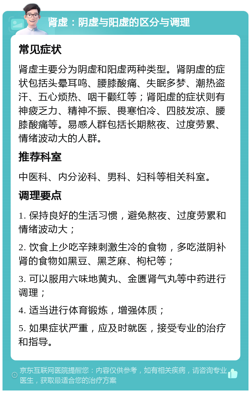 肾虚：阴虚与阳虚的区分与调理 常见症状 肾虚主要分为阴虚和阳虚两种类型。肾阴虚的症状包括头晕耳鸣、腰膝酸痛、失眠多梦、潮热盗汗、五心烦热、咽干颧红等；肾阳虚的症状则有神疲乏力、精神不振、畏寒怕冷、四肢发凉、腰膝酸痛等。易感人群包括长期熬夜、过度劳累、情绪波动大的人群。 推荐科室 中医科、内分泌科、男科、妇科等相关科室。 调理要点 1. 保持良好的生活习惯，避免熬夜、过度劳累和情绪波动大； 2. 饮食上少吃辛辣刺激生冷的食物，多吃滋阴补肾的食物如黑豆、黑芝麻、枸杞等； 3. 可以服用六味地黄丸、金匮肾气丸等中药进行调理； 4. 适当进行体育锻炼，增强体质； 5. 如果症状严重，应及时就医，接受专业的治疗和指导。