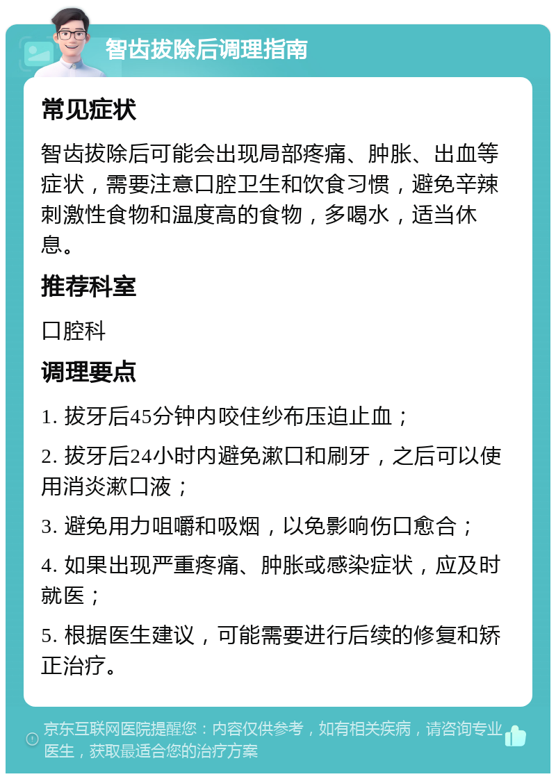 智齿拔除后调理指南 常见症状 智齿拔除后可能会出现局部疼痛、肿胀、出血等症状，需要注意口腔卫生和饮食习惯，避免辛辣刺激性食物和温度高的食物，多喝水，适当休息。 推荐科室 口腔科 调理要点 1. 拔牙后45分钟内咬住纱布压迫止血； 2. 拔牙后24小时内避免漱口和刷牙，之后可以使用消炎漱口液； 3. 避免用力咀嚼和吸烟，以免影响伤口愈合； 4. 如果出现严重疼痛、肿胀或感染症状，应及时就医； 5. 根据医生建议，可能需要进行后续的修复和矫正治疗。