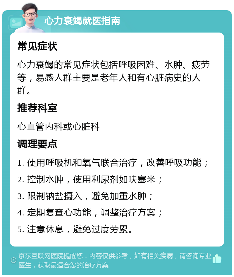 心力衰竭就医指南 常见症状 心力衰竭的常见症状包括呼吸困难、水肿、疲劳等，易感人群主要是老年人和有心脏病史的人群。 推荐科室 心血管内科或心脏科 调理要点 1. 使用呼吸机和氧气联合治疗，改善呼吸功能； 2. 控制水肿，使用利尿剂如呋塞米； 3. 限制钠盐摄入，避免加重水肿； 4. 定期复查心功能，调整治疗方案； 5. 注意休息，避免过度劳累。