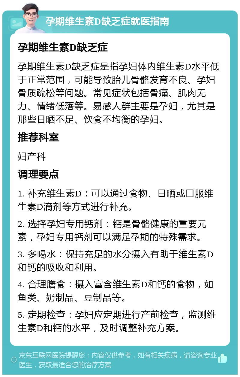 孕期维生素D缺乏症就医指南 孕期维生素D缺乏症 孕期维生素D缺乏症是指孕妇体内维生素D水平低于正常范围，可能导致胎儿骨骼发育不良、孕妇骨质疏松等问题。常见症状包括骨痛、肌肉无力、情绪低落等。易感人群主要是孕妇，尤其是那些日晒不足、饮食不均衡的孕妇。 推荐科室 妇产科 调理要点 1. 补充维生素D：可以通过食物、日晒或口服维生素D滴剂等方式进行补充。 2. 选择孕妇专用钙剂：钙是骨骼健康的重要元素，孕妇专用钙剂可以满足孕期的特殊需求。 3. 多喝水：保持充足的水分摄入有助于维生素D和钙的吸收和利用。 4. 合理膳食：摄入富含维生素D和钙的食物，如鱼类、奶制品、豆制品等。 5. 定期检查：孕妇应定期进行产前检查，监测维生素D和钙的水平，及时调整补充方案。