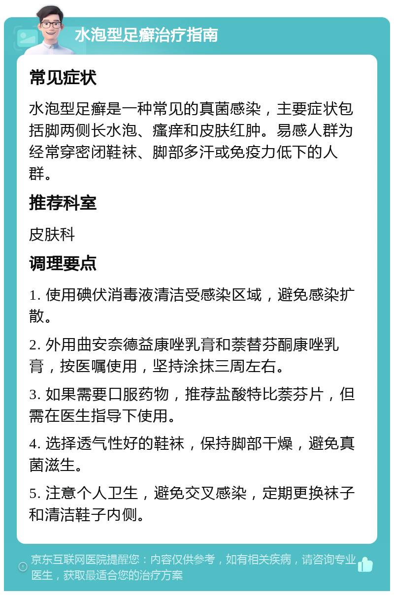 水泡型足癣治疗指南 常见症状 水泡型足癣是一种常见的真菌感染，主要症状包括脚两侧长水泡、瘙痒和皮肤红肿。易感人群为经常穿密闭鞋袜、脚部多汗或免疫力低下的人群。 推荐科室 皮肤科 调理要点 1. 使用碘伏消毒液清洁受感染区域，避免感染扩散。 2. 外用曲安奈德益康唑乳膏和萘替芬酮康唑乳膏，按医嘱使用，坚持涂抹三周左右。 3. 如果需要口服药物，推荐盐酸特比萘芬片，但需在医生指导下使用。 4. 选择透气性好的鞋袜，保持脚部干燥，避免真菌滋生。 5. 注意个人卫生，避免交叉感染，定期更换袜子和清洁鞋子内侧。