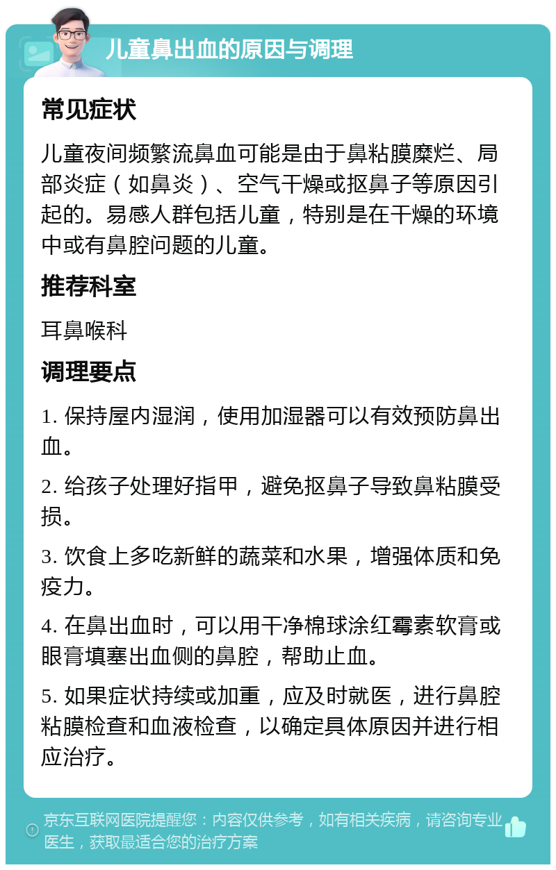 儿童鼻出血的原因与调理 常见症状 儿童夜间频繁流鼻血可能是由于鼻粘膜糜烂、局部炎症（如鼻炎）、空气干燥或抠鼻子等原因引起的。易感人群包括儿童，特别是在干燥的环境中或有鼻腔问题的儿童。 推荐科室 耳鼻喉科 调理要点 1. 保持屋内湿润，使用加湿器可以有效预防鼻出血。 2. 给孩子处理好指甲，避免抠鼻子导致鼻粘膜受损。 3. 饮食上多吃新鲜的蔬菜和水果，增强体质和免疫力。 4. 在鼻出血时，可以用干净棉球涂红霉素软膏或眼膏填塞出血侧的鼻腔，帮助止血。 5. 如果症状持续或加重，应及时就医，进行鼻腔粘膜检查和血液检查，以确定具体原因并进行相应治疗。