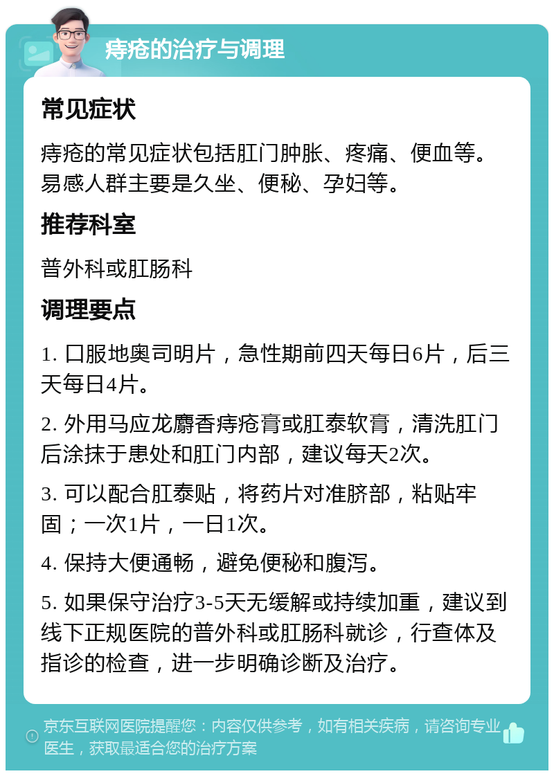 痔疮的治疗与调理 常见症状 痔疮的常见症状包括肛门肿胀、疼痛、便血等。易感人群主要是久坐、便秘、孕妇等。 推荐科室 普外科或肛肠科 调理要点 1. 口服地奥司明片，急性期前四天每日6片，后三天每日4片。 2. 外用马应龙麝香痔疮膏或肛泰软膏，清洗肛门后涂抹于患处和肛门内部，建议每天2次。 3. 可以配合肛泰贴，将药片对准脐部，粘贴牢固；一次1片，一日1次。 4. 保持大便通畅，避免便秘和腹泻。 5. 如果保守治疗3-5天无缓解或持续加重，建议到线下正规医院的普外科或肛肠科就诊，行查体及指诊的检查，进一步明确诊断及治疗。