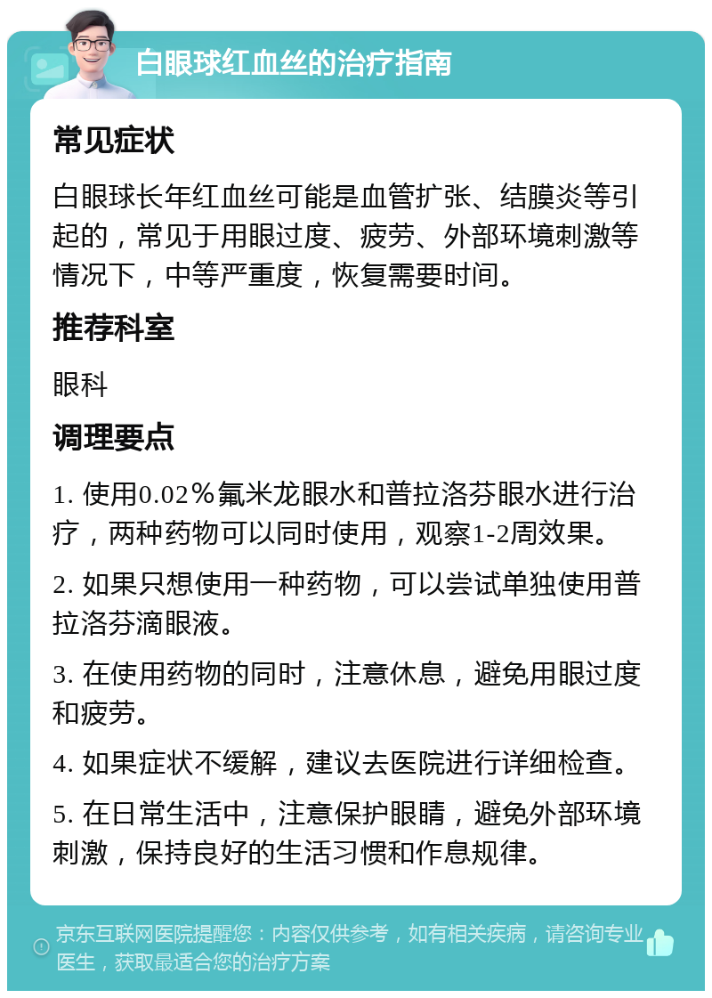 白眼球红血丝的治疗指南 常见症状 白眼球长年红血丝可能是血管扩张、结膜炎等引起的，常见于用眼过度、疲劳、外部环境刺激等情况下，中等严重度，恢复需要时间。 推荐科室 眼科 调理要点 1. 使用0.02％氟米龙眼水和普拉洛芬眼水进行治疗，两种药物可以同时使用，观察1-2周效果。 2. 如果只想使用一种药物，可以尝试单独使用普拉洛芬滴眼液。 3. 在使用药物的同时，注意休息，避免用眼过度和疲劳。 4. 如果症状不缓解，建议去医院进行详细检查。 5. 在日常生活中，注意保护眼睛，避免外部环境刺激，保持良好的生活习惯和作息规律。