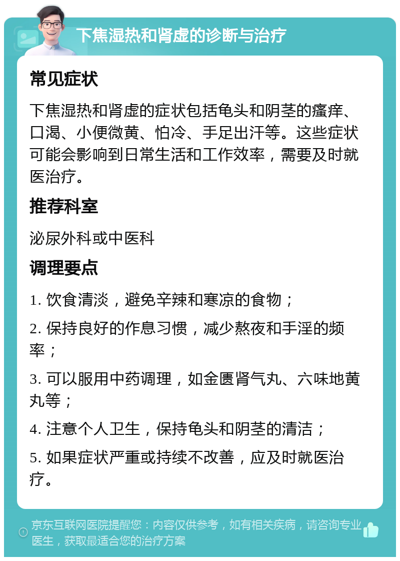 下焦湿热和肾虚的诊断与治疗 常见症状 下焦湿热和肾虚的症状包括龟头和阴茎的瘙痒、口渴、小便微黄、怕冷、手足出汗等。这些症状可能会影响到日常生活和工作效率，需要及时就医治疗。 推荐科室 泌尿外科或中医科 调理要点 1. 饮食清淡，避免辛辣和寒凉的食物； 2. 保持良好的作息习惯，减少熬夜和手淫的频率； 3. 可以服用中药调理，如金匮肾气丸、六味地黄丸等； 4. 注意个人卫生，保持龟头和阴茎的清洁； 5. 如果症状严重或持续不改善，应及时就医治疗。