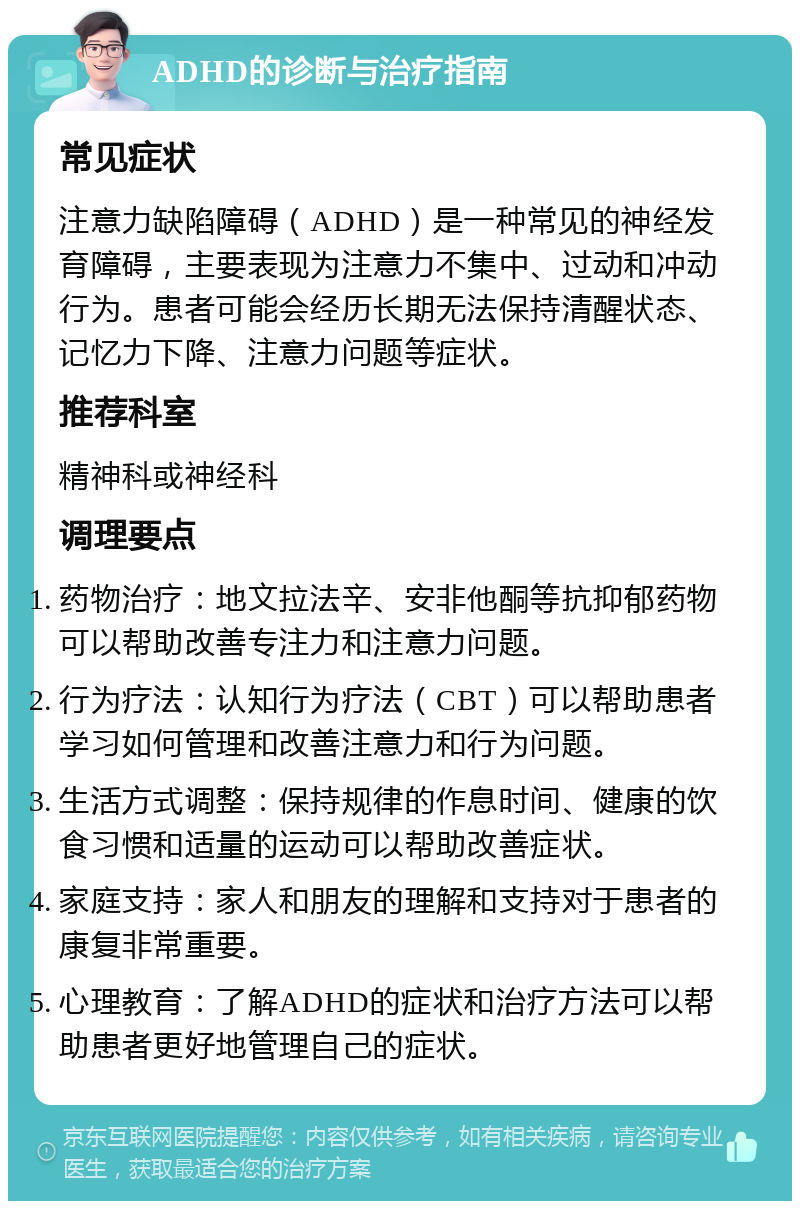 ADHD的诊断与治疗指南 常见症状 注意力缺陷障碍（ADHD）是一种常见的神经发育障碍，主要表现为注意力不集中、过动和冲动行为。患者可能会经历长期无法保持清醒状态、记忆力下降、注意力问题等症状。 推荐科室 精神科或神经科 调理要点 药物治疗：地文拉法辛、安非他酮等抗抑郁药物可以帮助改善专注力和注意力问题。 行为疗法：认知行为疗法（CBT）可以帮助患者学习如何管理和改善注意力和行为问题。 生活方式调整：保持规律的作息时间、健康的饮食习惯和适量的运动可以帮助改善症状。 家庭支持：家人和朋友的理解和支持对于患者的康复非常重要。 心理教育：了解ADHD的症状和治疗方法可以帮助患者更好地管理自己的症状。