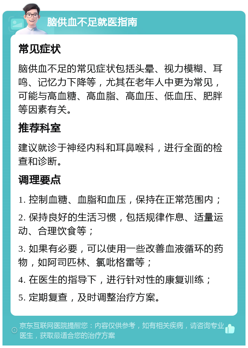 脑供血不足就医指南 常见症状 脑供血不足的常见症状包括头晕、视力模糊、耳鸣、记忆力下降等，尤其在老年人中更为常见，可能与高血糖、高血脂、高血压、低血压、肥胖等因素有关。 推荐科室 建议就诊于神经内科和耳鼻喉科，进行全面的检查和诊断。 调理要点 1. 控制血糖、血脂和血压，保持在正常范围内； 2. 保持良好的生活习惯，包括规律作息、适量运动、合理饮食等； 3. 如果有必要，可以使用一些改善血液循环的药物，如阿司匹林、氯吡格雷等； 4. 在医生的指导下，进行针对性的康复训练； 5. 定期复查，及时调整治疗方案。