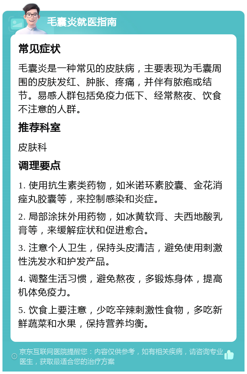 毛囊炎就医指南 常见症状 毛囊炎是一种常见的皮肤病，主要表现为毛囊周围的皮肤发红、肿胀、疼痛，并伴有脓疱或结节。易感人群包括免疫力低下、经常熬夜、饮食不注意的人群。 推荐科室 皮肤科 调理要点 1. 使用抗生素类药物，如米诺环素胶囊、金花消痤丸胶囊等，来控制感染和炎症。 2. 局部涂抹外用药物，如冰黄软膏、夫西地酸乳膏等，来缓解症状和促进愈合。 3. 注意个人卫生，保持头皮清洁，避免使用刺激性洗发水和护发产品。 4. 调整生活习惯，避免熬夜，多锻炼身体，提高机体免疫力。 5. 饮食上要注意，少吃辛辣刺激性食物，多吃新鲜蔬菜和水果，保持营养均衡。