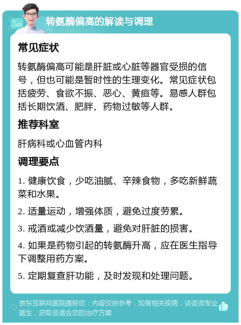 转氨酶偏高的解读与调理 常见症状 转氨酶偏高可能是肝脏或心脏等器官受损的信号，但也可能是暂时性的生理变化。常见症状包括疲劳、食欲不振、恶心、黄疸等。易感人群包括长期饮酒、肥胖、药物过敏等人群。 推荐科室 肝病科或心血管内科 调理要点 1. 健康饮食，少吃油腻、辛辣食物，多吃新鲜蔬菜和水果。 2. 适量运动，增强体质，避免过度劳累。 3. 戒酒或减少饮酒量，避免对肝脏的损害。 4. 如果是药物引起的转氨酶升高，应在医生指导下调整用药方案。 5. 定期复查肝功能，及时发现和处理问题。