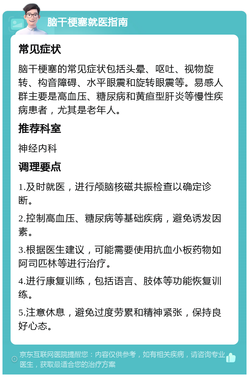 脑干梗塞就医指南 常见症状 脑干梗塞的常见症状包括头晕、呕吐、视物旋转、构音障碍、水平眼震和旋转眼震等。易感人群主要是高血压、糖尿病和黄疸型肝炎等慢性疾病患者，尤其是老年人。 推荐科室 神经内科 调理要点 1.及时就医，进行颅脑核磁共振检查以确定诊断。 2.控制高血压、糖尿病等基础疾病，避免诱发因素。 3.根据医生建议，可能需要使用抗血小板药物如阿司匹林等进行治疗。 4.进行康复训练，包括语言、肢体等功能恢复训练。 5.注意休息，避免过度劳累和精神紧张，保持良好心态。