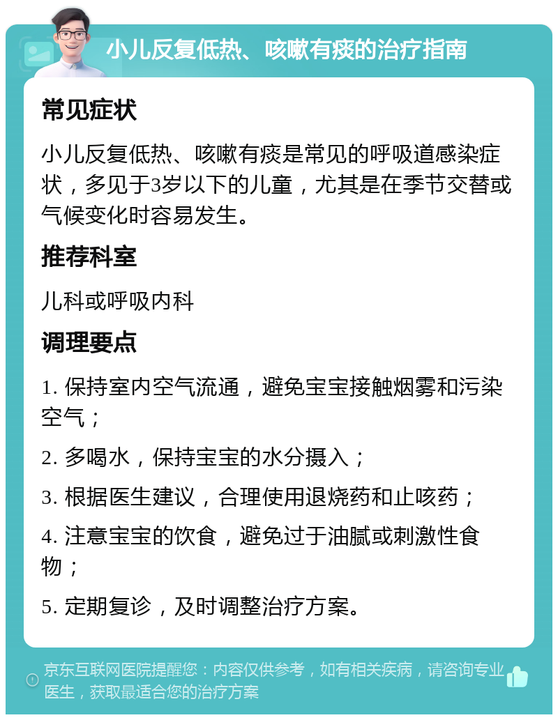 小儿反复低热、咳嗽有痰的治疗指南 常见症状 小儿反复低热、咳嗽有痰是常见的呼吸道感染症状，多见于3岁以下的儿童，尤其是在季节交替或气候变化时容易发生。 推荐科室 儿科或呼吸内科 调理要点 1. 保持室内空气流通，避免宝宝接触烟雾和污染空气； 2. 多喝水，保持宝宝的水分摄入； 3. 根据医生建议，合理使用退烧药和止咳药； 4. 注意宝宝的饮食，避免过于油腻或刺激性食物； 5. 定期复诊，及时调整治疗方案。