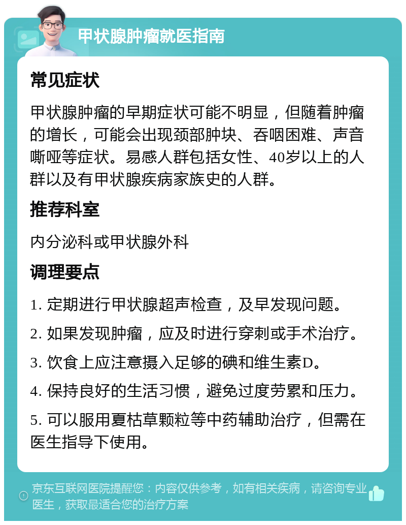 甲状腺肿瘤就医指南 常见症状 甲状腺肿瘤的早期症状可能不明显，但随着肿瘤的增长，可能会出现颈部肿块、吞咽困难、声音嘶哑等症状。易感人群包括女性、40岁以上的人群以及有甲状腺疾病家族史的人群。 推荐科室 内分泌科或甲状腺外科 调理要点 1. 定期进行甲状腺超声检查，及早发现问题。 2. 如果发现肿瘤，应及时进行穿刺或手术治疗。 3. 饮食上应注意摄入足够的碘和维生素D。 4. 保持良好的生活习惯，避免过度劳累和压力。 5. 可以服用夏枯草颗粒等中药辅助治疗，但需在医生指导下使用。