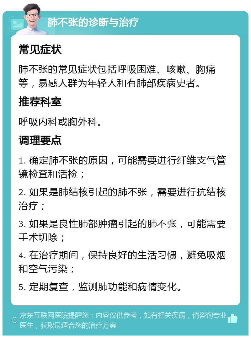 肺不张的诊断与治疗 常见症状 肺不张的常见症状包括呼吸困难、咳嗽、胸痛等，易感人群为年轻人和有肺部疾病史者。 推荐科室 呼吸内科或胸外科。 调理要点 1. 确定肺不张的原因，可能需要进行纤维支气管镜检查和活检； 2. 如果是肺结核引起的肺不张，需要进行抗结核治疗； 3. 如果是良性肺部肿瘤引起的肺不张，可能需要手术切除； 4. 在治疗期间，保持良好的生活习惯，避免吸烟和空气污染； 5. 定期复查，监测肺功能和病情变化。