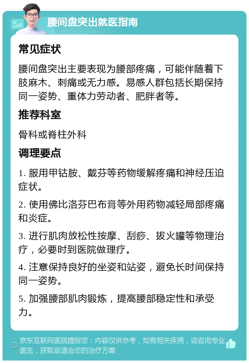 腰间盘突出就医指南 常见症状 腰间盘突出主要表现为腰部疼痛，可能伴随着下肢麻木、刺痛或无力感。易感人群包括长期保持同一姿势、重体力劳动者、肥胖者等。 推荐科室 骨科或脊柱外科 调理要点 1. 服用甲钴胺、戴芬等药物缓解疼痛和神经压迫症状。 2. 使用佛比洛芬巴布膏等外用药物减轻局部疼痛和炎症。 3. 进行肌肉放松性按摩、刮痧、拔火罐等物理治疗，必要时到医院做理疗。 4. 注意保持良好的坐姿和站姿，避免长时间保持同一姿势。 5. 加强腰部肌肉锻炼，提高腰部稳定性和承受力。