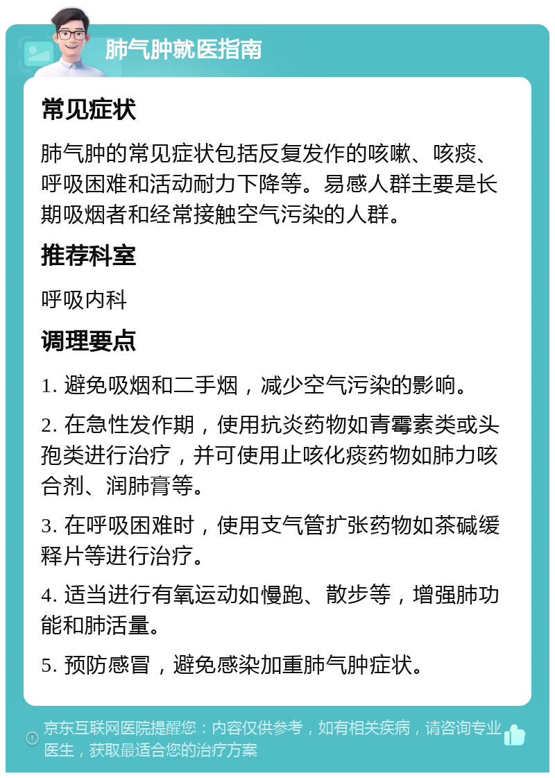 肺气肿就医指南 常见症状 肺气肿的常见症状包括反复发作的咳嗽、咳痰、呼吸困难和活动耐力下降等。易感人群主要是长期吸烟者和经常接触空气污染的人群。 推荐科室 呼吸内科 调理要点 1. 避免吸烟和二手烟，减少空气污染的影响。 2. 在急性发作期，使用抗炎药物如青霉素类或头孢类进行治疗，并可使用止咳化痰药物如肺力咳合剂、润肺膏等。 3. 在呼吸困难时，使用支气管扩张药物如茶碱缓释片等进行治疗。 4. 适当进行有氧运动如慢跑、散步等，增强肺功能和肺活量。 5. 预防感冒，避免感染加重肺气肿症状。