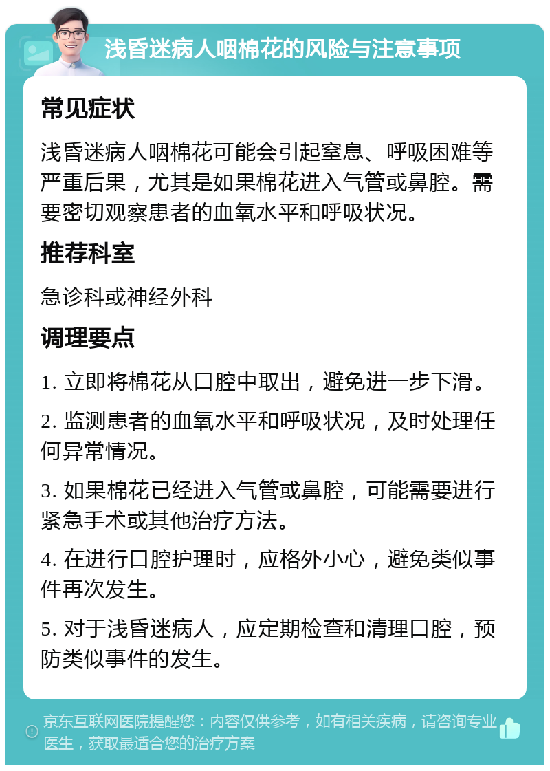 浅昏迷病人咽棉花的风险与注意事项 常见症状 浅昏迷病人咽棉花可能会引起窒息、呼吸困难等严重后果，尤其是如果棉花进入气管或鼻腔。需要密切观察患者的血氧水平和呼吸状况。 推荐科室 急诊科或神经外科 调理要点 1. 立即将棉花从口腔中取出，避免进一步下滑。 2. 监测患者的血氧水平和呼吸状况，及时处理任何异常情况。 3. 如果棉花已经进入气管或鼻腔，可能需要进行紧急手术或其他治疗方法。 4. 在进行口腔护理时，应格外小心，避免类似事件再次发生。 5. 对于浅昏迷病人，应定期检查和清理口腔，预防类似事件的发生。