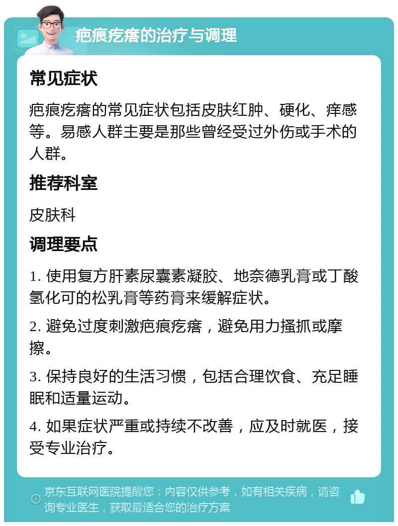 疤痕疙瘩的治疗与调理 常见症状 疤痕疙瘩的常见症状包括皮肤红肿、硬化、痒感等。易感人群主要是那些曾经受过外伤或手术的人群。 推荐科室 皮肤科 调理要点 1. 使用复方肝素尿囊素凝胶、地奈德乳膏或丁酸氢化可的松乳膏等药膏来缓解症状。 2. 避免过度刺激疤痕疙瘩，避免用力搔抓或摩擦。 3. 保持良好的生活习惯，包括合理饮食、充足睡眠和适量运动。 4. 如果症状严重或持续不改善，应及时就医，接受专业治疗。