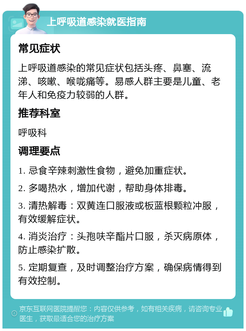 上呼吸道感染就医指南 常见症状 上呼吸道感染的常见症状包括头疼、鼻塞、流涕、咳嗽、喉咙痛等。易感人群主要是儿童、老年人和免疫力较弱的人群。 推荐科室 呼吸科 调理要点 1. 忌食辛辣刺激性食物，避免加重症状。 2. 多喝热水，增加代谢，帮助身体排毒。 3. 清热解毒：双黄连口服液或板蓝根颗粒冲服，有效缓解症状。 4. 消炎治疗：头孢呋辛酯片口服，杀灭病原体，防止感染扩散。 5. 定期复查，及时调整治疗方案，确保病情得到有效控制。