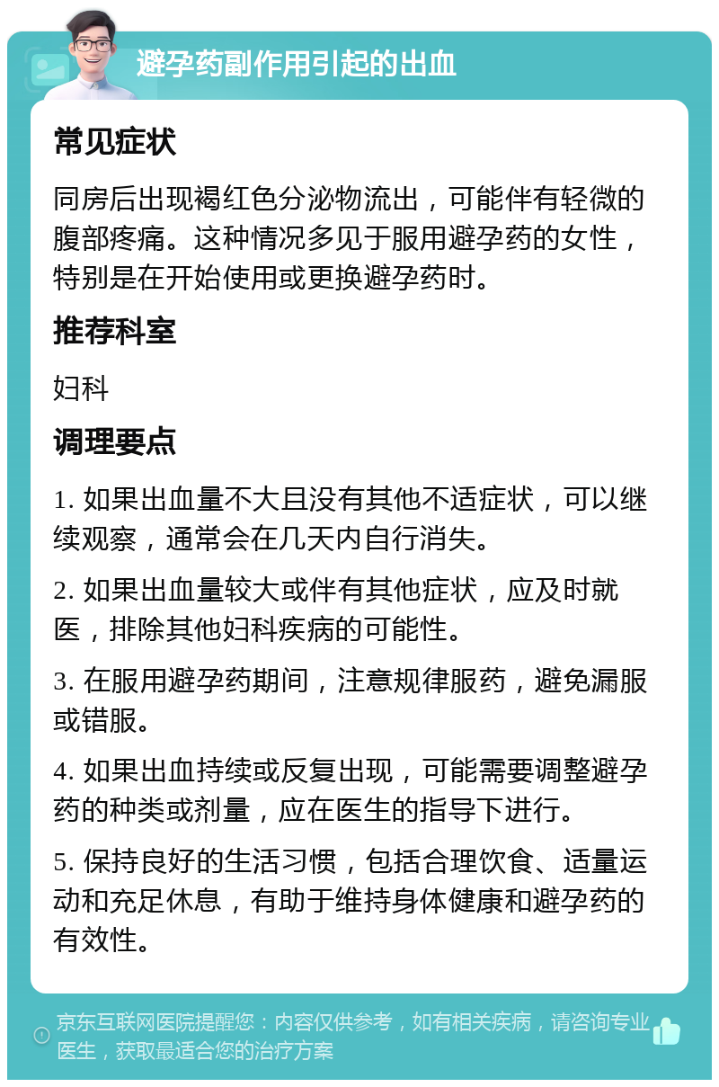 避孕药副作用引起的出血 常见症状 同房后出现褐红色分泌物流出，可能伴有轻微的腹部疼痛。这种情况多见于服用避孕药的女性，特别是在开始使用或更换避孕药时。 推荐科室 妇科 调理要点 1. 如果出血量不大且没有其他不适症状，可以继续观察，通常会在几天内自行消失。 2. 如果出血量较大或伴有其他症状，应及时就医，排除其他妇科疾病的可能性。 3. 在服用避孕药期间，注意规律服药，避免漏服或错服。 4. 如果出血持续或反复出现，可能需要调整避孕药的种类或剂量，应在医生的指导下进行。 5. 保持良好的生活习惯，包括合理饮食、适量运动和充足休息，有助于维持身体健康和避孕药的有效性。