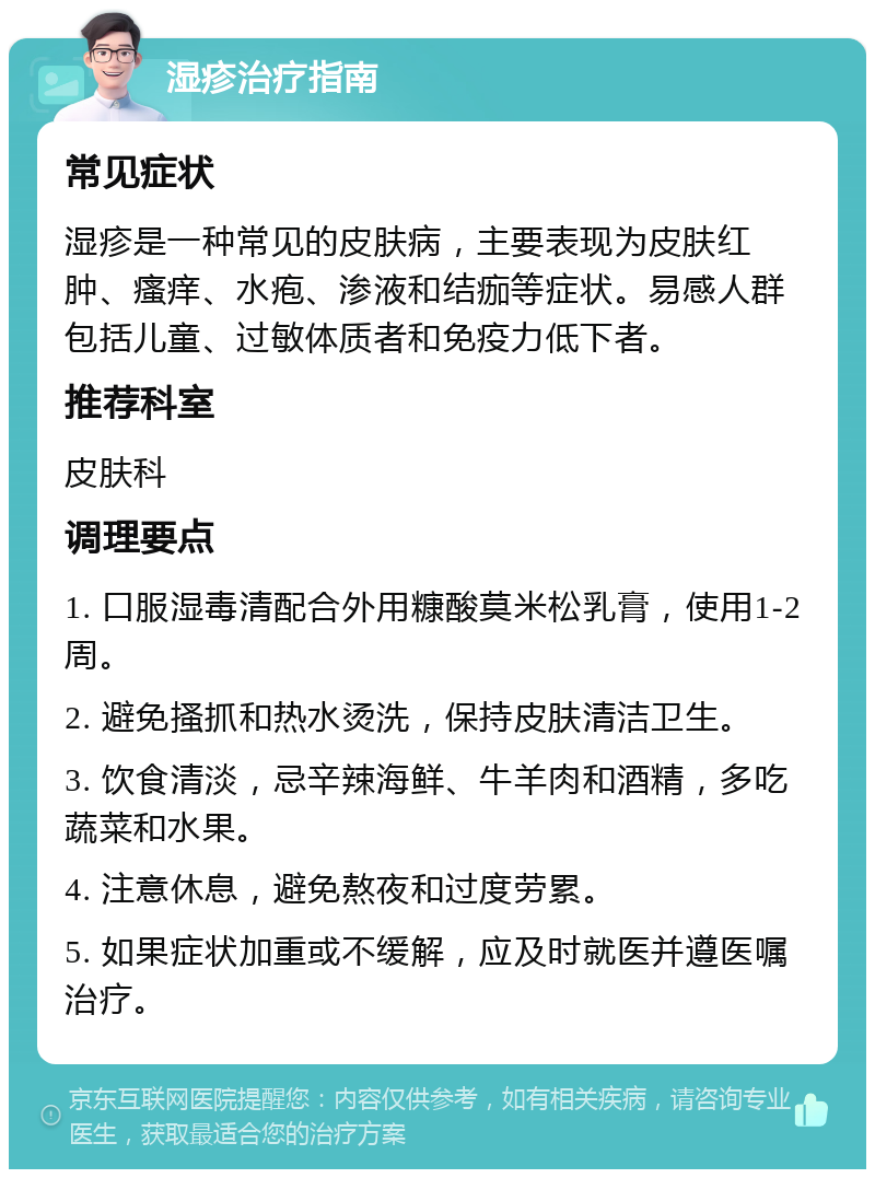 湿疹治疗指南 常见症状 湿疹是一种常见的皮肤病，主要表现为皮肤红肿、瘙痒、水疱、渗液和结痂等症状。易感人群包括儿童、过敏体质者和免疫力低下者。 推荐科室 皮肤科 调理要点 1. 口服湿毒清配合外用糠酸莫米松乳膏，使用1-2周。 2. 避免搔抓和热水烫洗，保持皮肤清洁卫生。 3. 饮食清淡，忌辛辣海鲜、牛羊肉和酒精，多吃蔬菜和水果。 4. 注意休息，避免熬夜和过度劳累。 5. 如果症状加重或不缓解，应及时就医并遵医嘱治疗。