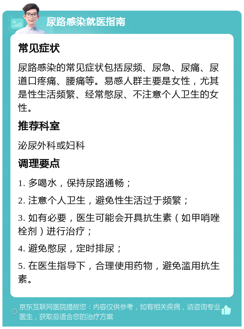 尿路感染就医指南 常见症状 尿路感染的常见症状包括尿频、尿急、尿痛、尿道口疼痛、腰痛等。易感人群主要是女性，尤其是性生活频繁、经常憋尿、不注意个人卫生的女性。 推荐科室 泌尿外科或妇科 调理要点 1. 多喝水，保持尿路通畅； 2. 注意个人卫生，避免性生活过于频繁； 3. 如有必要，医生可能会开具抗生素（如甲哨唑栓剂）进行治疗； 4. 避免憋尿，定时排尿； 5. 在医生指导下，合理使用药物，避免滥用抗生素。