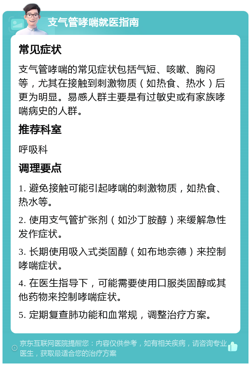 支气管哮喘就医指南 常见症状 支气管哮喘的常见症状包括气短、咳嗽、胸闷等，尤其在接触到刺激物质（如热食、热水）后更为明显。易感人群主要是有过敏史或有家族哮喘病史的人群。 推荐科室 呼吸科 调理要点 1. 避免接触可能引起哮喘的刺激物质，如热食、热水等。 2. 使用支气管扩张剂（如沙丁胺醇）来缓解急性发作症状。 3. 长期使用吸入式类固醇（如布地奈德）来控制哮喘症状。 4. 在医生指导下，可能需要使用口服类固醇或其他药物来控制哮喘症状。 5. 定期复查肺功能和血常规，调整治疗方案。