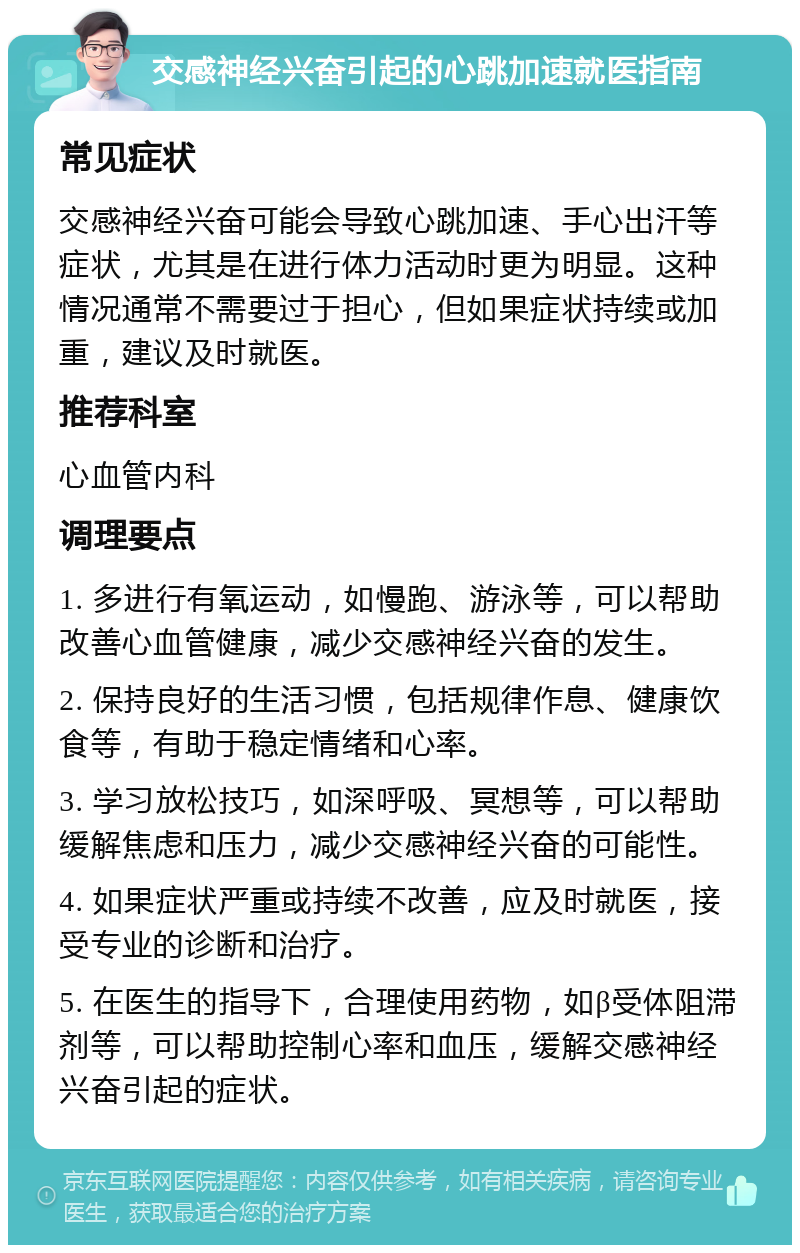 交感神经兴奋引起的心跳加速就医指南 常见症状 交感神经兴奋可能会导致心跳加速、手心出汗等症状，尤其是在进行体力活动时更为明显。这种情况通常不需要过于担心，但如果症状持续或加重，建议及时就医。 推荐科室 心血管内科 调理要点 1. 多进行有氧运动，如慢跑、游泳等，可以帮助改善心血管健康，减少交感神经兴奋的发生。 2. 保持良好的生活习惯，包括规律作息、健康饮食等，有助于稳定情绪和心率。 3. 学习放松技巧，如深呼吸、冥想等，可以帮助缓解焦虑和压力，减少交感神经兴奋的可能性。 4. 如果症状严重或持续不改善，应及时就医，接受专业的诊断和治疗。 5. 在医生的指导下，合理使用药物，如β受体阻滞剂等，可以帮助控制心率和血压，缓解交感神经兴奋引起的症状。