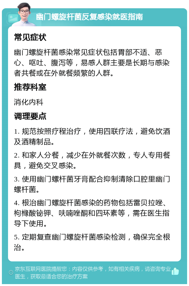 幽门螺旋杆菌反复感染就医指南 常见症状 幽门螺旋杆菌感染常见症状包括胃部不适、恶心、呕吐、腹泻等，易感人群主要是长期与感染者共餐或在外就餐频繁的人群。 推荐科室 消化内科 调理要点 1. 规范按照疗程治疗，使用四联疗法，避免饮酒及酒精制品。 2. 和家人分餐，减少在外就餐次数，专人专用餐具，避免交叉感染。 3. 使用幽门螺杆菌牙膏配合抑制清除口腔里幽门螺杆菌。 4. 根治幽门螺旋杆菌感染的药物包括雷贝拉唑、枸橼酸铋钾、呋喃唑酮和四环素等，需在医生指导下使用。 5. 定期复查幽门螺旋杆菌感染检测，确保完全根治。