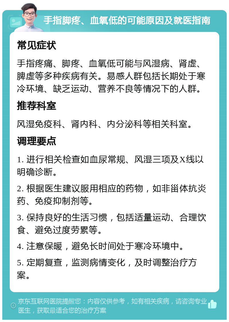 手指脚疼、血氧低的可能原因及就医指南 常见症状 手指疼痛、脚疼、血氧低可能与风湿病、肾虚、脾虚等多种疾病有关。易感人群包括长期处于寒冷环境、缺乏运动、营养不良等情况下的人群。 推荐科室 风湿免疫科、肾内科、内分泌科等相关科室。 调理要点 1. 进行相关检查如血尿常规、风湿三项及X线以明确诊断。 2. 根据医生建议服用相应的药物，如非甾体抗炎药、免疫抑制剂等。 3. 保持良好的生活习惯，包括适量运动、合理饮食、避免过度劳累等。 4. 注意保暖，避免长时间处于寒冷环境中。 5. 定期复查，监测病情变化，及时调整治疗方案。