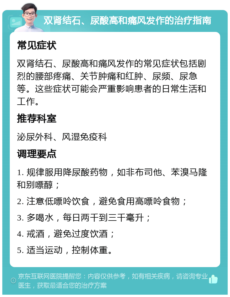 双肾结石、尿酸高和痛风发作的治疗指南 常见症状 双肾结石、尿酸高和痛风发作的常见症状包括剧烈的腰部疼痛、关节肿痛和红肿、尿频、尿急等。这些症状可能会严重影响患者的日常生活和工作。 推荐科室 泌尿外科、风湿免疫科 调理要点 1. 规律服用降尿酸药物，如非布司他、苯溴马隆和别嘌醇； 2. 注意低嘌呤饮食，避免食用高嘌呤食物； 3. 多喝水，每日两千到三千毫升； 4. 戒酒，避免过度饮酒； 5. 适当运动，控制体重。