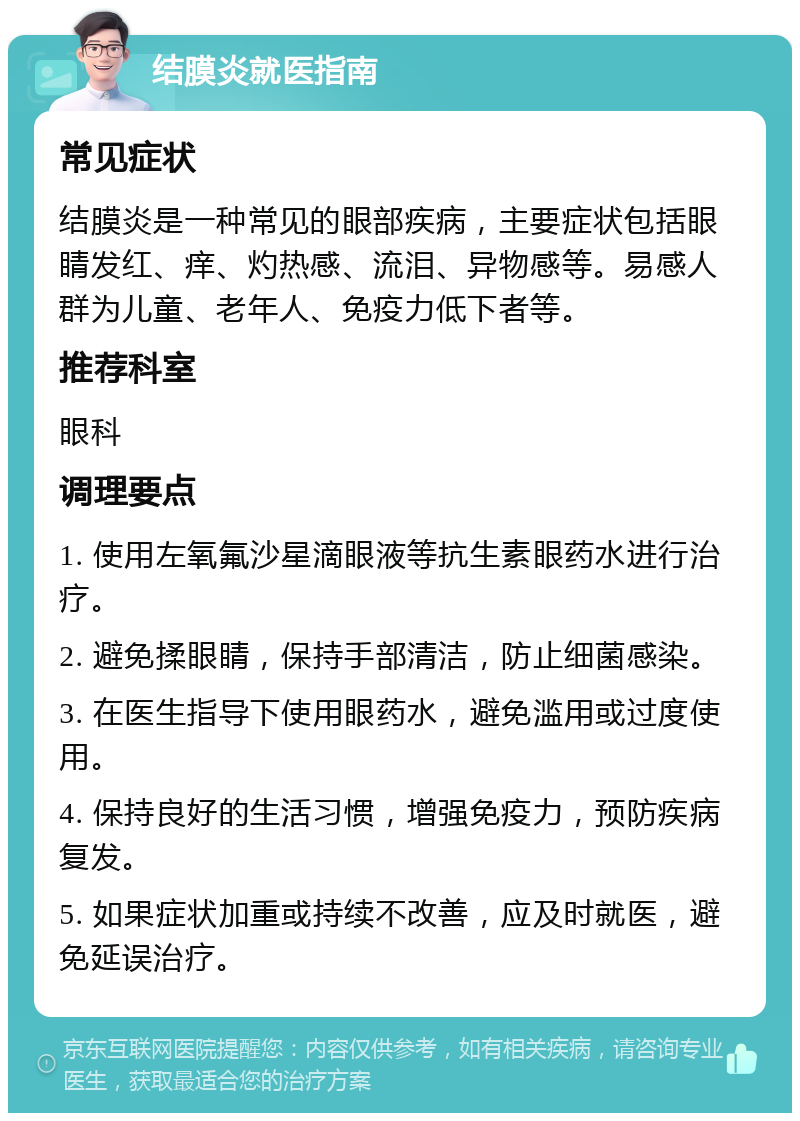 结膜炎就医指南 常见症状 结膜炎是一种常见的眼部疾病，主要症状包括眼睛发红、痒、灼热感、流泪、异物感等。易感人群为儿童、老年人、免疫力低下者等。 推荐科室 眼科 调理要点 1. 使用左氧氟沙星滴眼液等抗生素眼药水进行治疗。 2. 避免揉眼睛，保持手部清洁，防止细菌感染。 3. 在医生指导下使用眼药水，避免滥用或过度使用。 4. 保持良好的生活习惯，增强免疫力，预防疾病复发。 5. 如果症状加重或持续不改善，应及时就医，避免延误治疗。