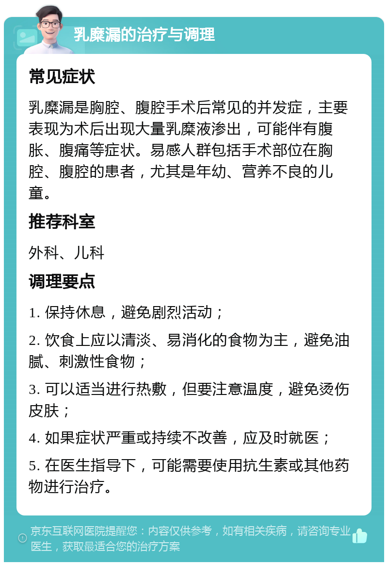 乳糜漏的治疗与调理 常见症状 乳糜漏是胸腔、腹腔手术后常见的并发症，主要表现为术后出现大量乳糜液渗出，可能伴有腹胀、腹痛等症状。易感人群包括手术部位在胸腔、腹腔的患者，尤其是年幼、营养不良的儿童。 推荐科室 外科、儿科 调理要点 1. 保持休息，避免剧烈活动； 2. 饮食上应以清淡、易消化的食物为主，避免油腻、刺激性食物； 3. 可以适当进行热敷，但要注意温度，避免烫伤皮肤； 4. 如果症状严重或持续不改善，应及时就医； 5. 在医生指导下，可能需要使用抗生素或其他药物进行治疗。