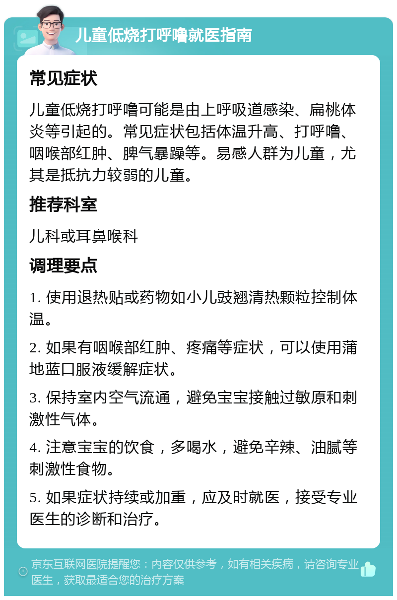 儿童低烧打呼噜就医指南 常见症状 儿童低烧打呼噜可能是由上呼吸道感染、扁桃体炎等引起的。常见症状包括体温升高、打呼噜、咽喉部红肿、脾气暴躁等。易感人群为儿童，尤其是抵抗力较弱的儿童。 推荐科室 儿科或耳鼻喉科 调理要点 1. 使用退热贴或药物如小儿豉翘清热颗粒控制体温。 2. 如果有咽喉部红肿、疼痛等症状，可以使用蒲地蓝口服液缓解症状。 3. 保持室内空气流通，避免宝宝接触过敏原和刺激性气体。 4. 注意宝宝的饮食，多喝水，避免辛辣、油腻等刺激性食物。 5. 如果症状持续或加重，应及时就医，接受专业医生的诊断和治疗。